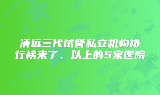 清远三代试管私立机构排行榜来了，以上的5家医院