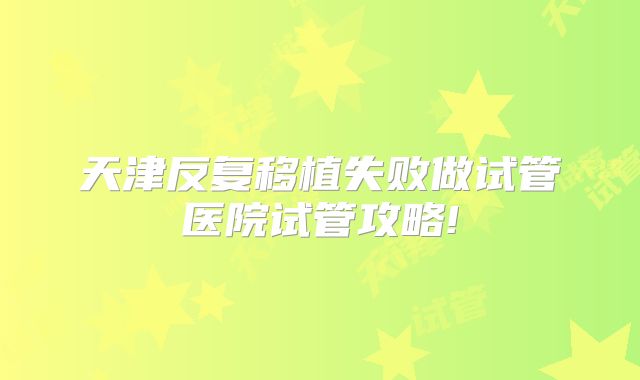 天津反复移植失败做试管医院试管攻略!