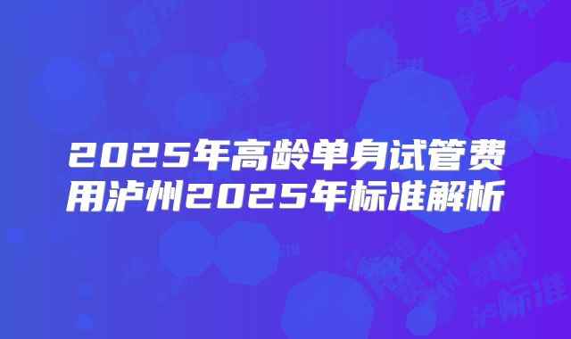 2025年高龄单身试管费用泸州2025年标准解析