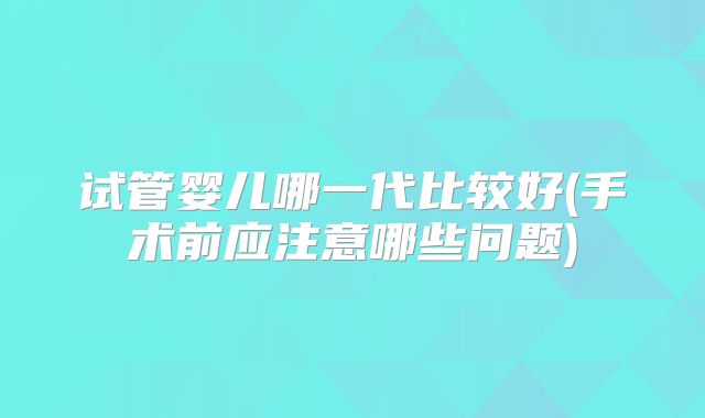 试管婴儿哪一代比较好(手术前应注意哪些问题)