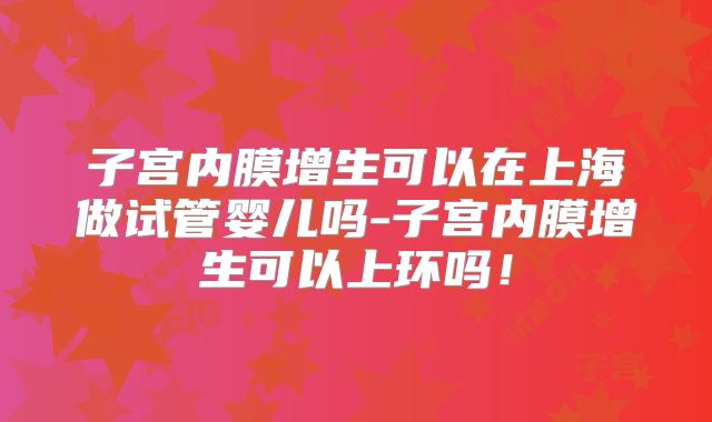 子宫内膜增生可以在上海做试管婴儿吗-子宫内膜增生可以上环吗！