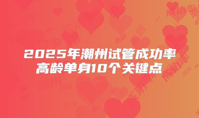 2025年潮州试管成功率高龄单身10个关键点
