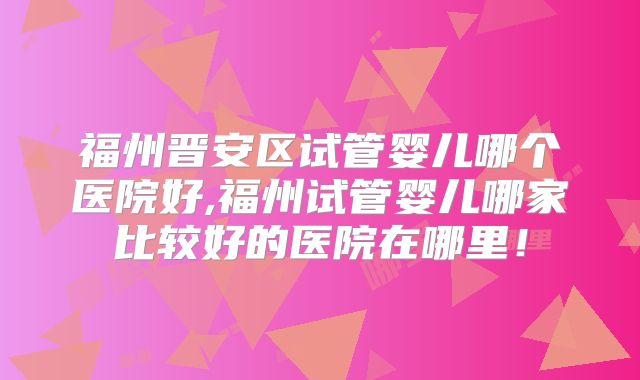 福州晋安区试管婴儿哪个医院好,福州试管婴儿哪家比较好的医院在哪里!