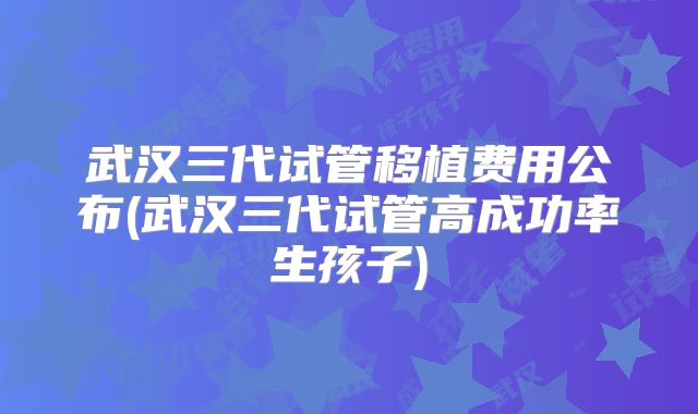 武汉三代试管移植费用公布(武汉三代试管高成功率生孩子)