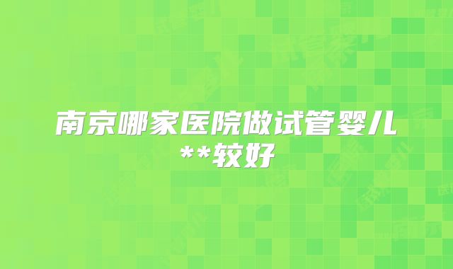 南京哪家医院做试管婴儿**较好