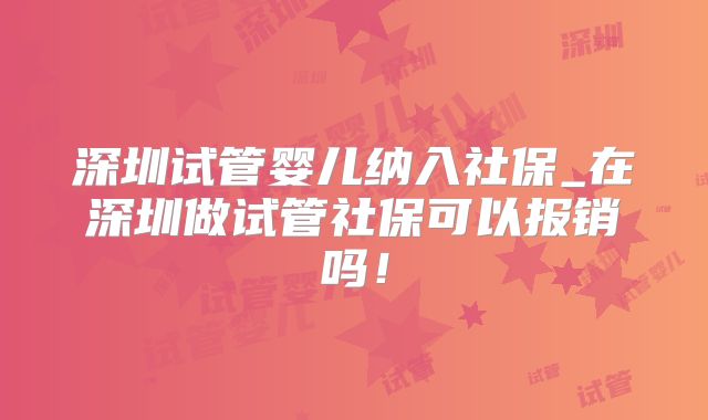 深圳试管婴儿纳入社保_在深圳做试管社保可以报销吗！