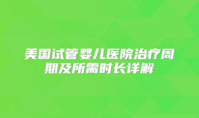 美国试管婴儿医院治疗周期及所需时长详解