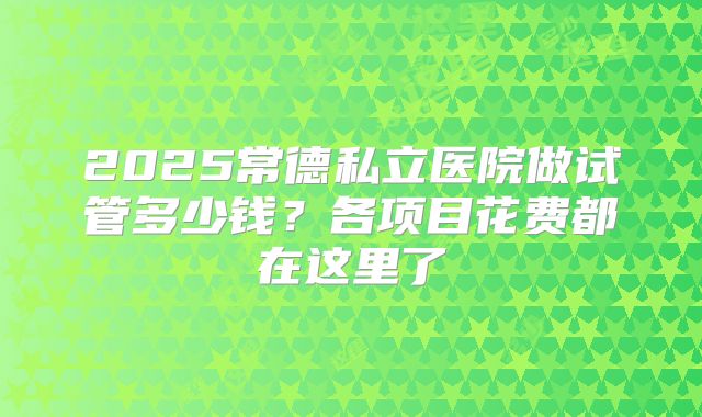 2025常德私立医院做试管多少钱？各项目花费都在这里了