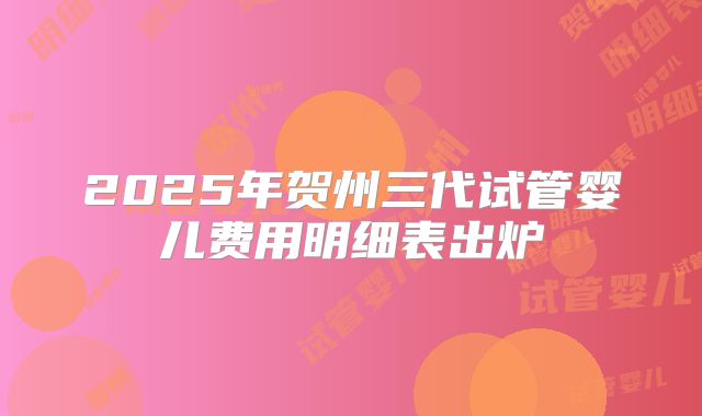 2025年贺州三代试管婴儿费用明细表出炉