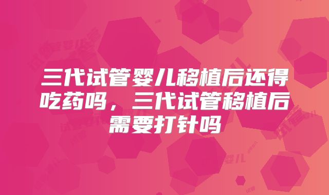 三代试管婴儿移植后还得吃药吗，三代试管移植后需要打针吗