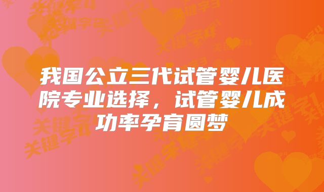 我国公立三代试管婴儿医院专业选择，试管婴儿成功率孕育圆梦