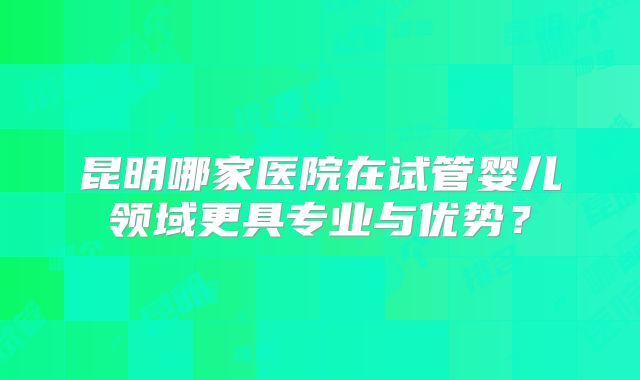 昆明哪家医院在试管婴儿领域更具专业与优势？