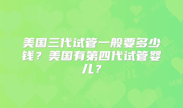 美国三代试管一般要多少钱？美国有第四代试管婴儿？