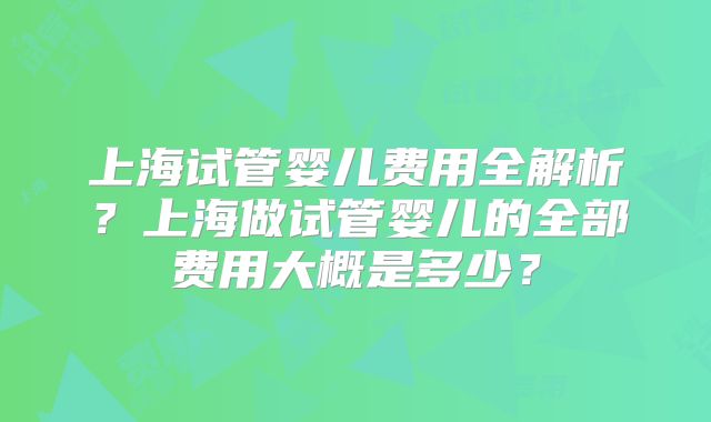 上海试管婴儿费用全解析？上海做试管婴儿的全部费用大概是多少？