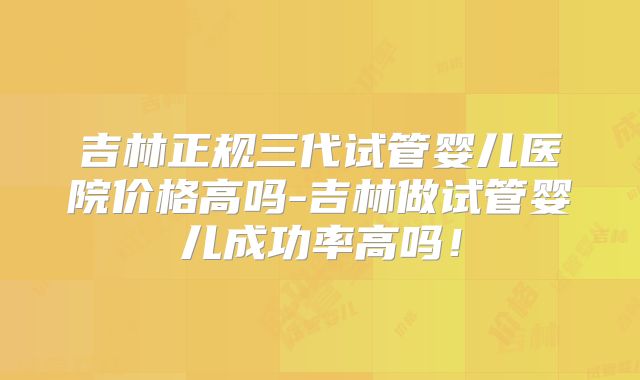 吉林正规三代试管婴儿医院价格高吗-吉林做试管婴儿成功率高吗!
