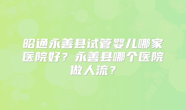 昭通永善县试管婴儿哪家医院好?永善县哪个医院做人流?