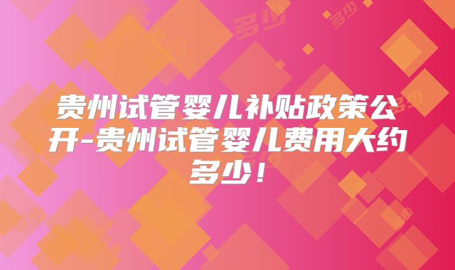 贵州试管婴儿补贴政策公开-贵州试管婴儿费用大约多少！