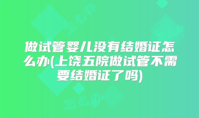 做试管婴儿没有结婚证怎么办(上饶五院做试管不需要结婚证了吗)
