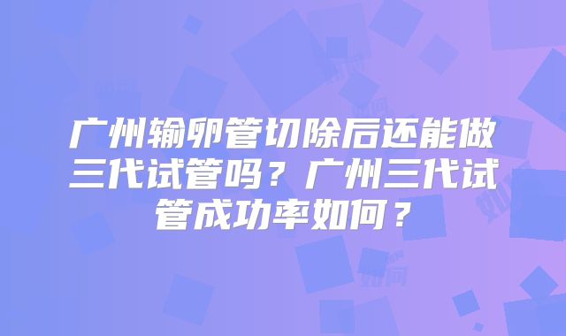 广州输卵管切除后还能做三代试管吗？广州三代试管成功率如何？