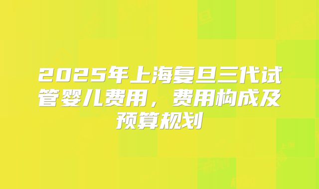 2025年上海复旦三代试管婴儿费用，费用构成及预算规划