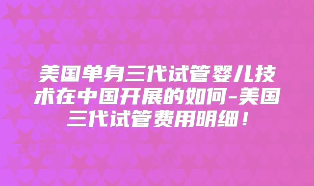 美国单身三代试管婴儿技术在中国开展的如何-美国三代试管费用明细！