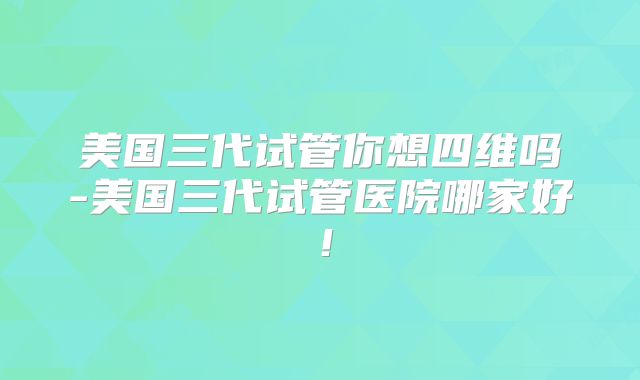 美国三代试管你想四维吗-美国三代试管医院哪家好！