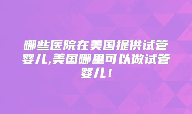 哪些医院在美国提供试管婴儿,美国哪里可以做试管婴儿!