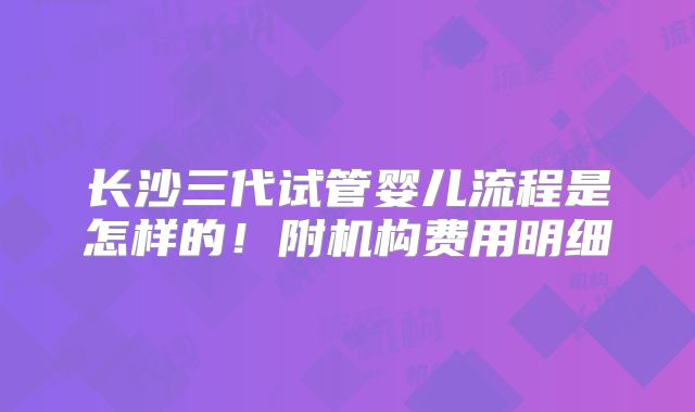 长沙三代试管婴儿流程是怎样的!附机构费用明细