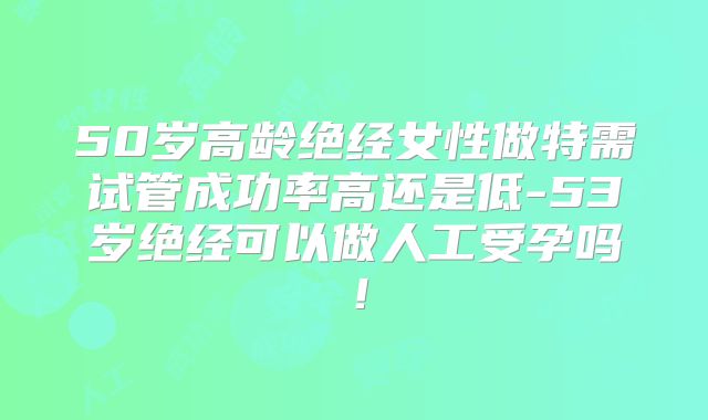 50岁高龄绝经女性做特需试管成功率高还是低-53岁绝经可以做人工受孕吗！