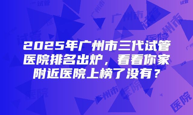 2025年广州市三代试管医院排名出炉,看看你家附近医院上榜了没有?