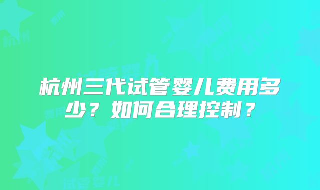 杭州三代试管婴儿费用多少?如何合理控制?
