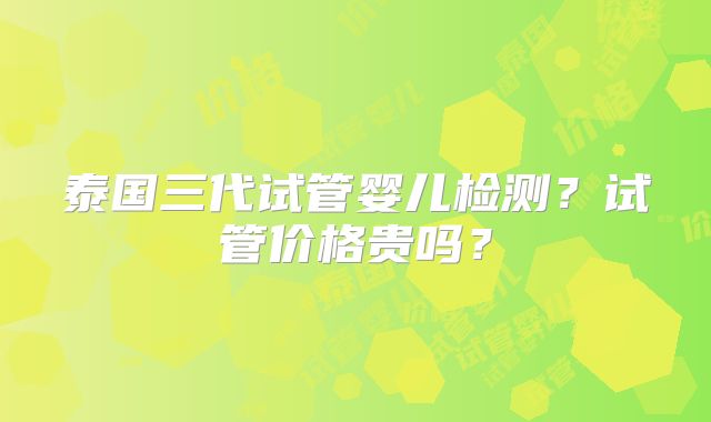 泰国三代试管婴儿检测?试管价格贵吗?