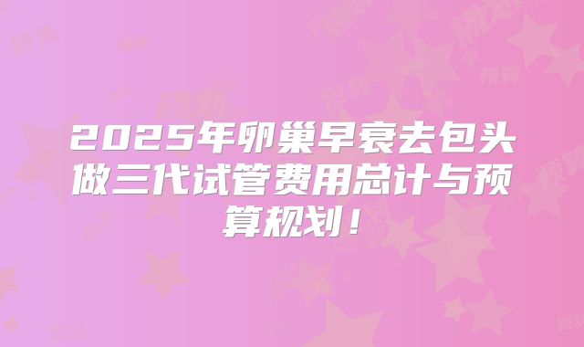 2025年卵巢早衰去包头做三代试管费用总计与预算规划！