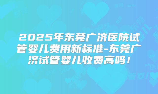 2025年东莞广济医院试管婴儿费用新标准-东莞广济试管婴儿收费高吗！