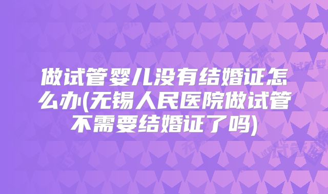 做试管婴儿没有结婚证怎么办(无锡人民医院做试管不需要结婚证了吗)