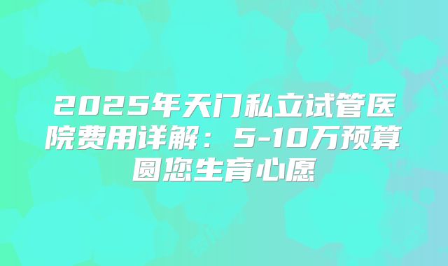 2025年天门私立试管医院费用详解:5-10万预算圆您生育心愿