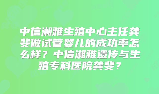 中信湘雅生殖中心主任龚斐做试管婴儿的成功率怎么样？中信湘雅遗传与生殖专科医院龚斐？