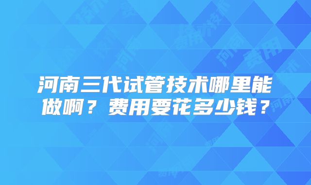 河南三代试管技术哪里能做啊？费用要花多少钱？