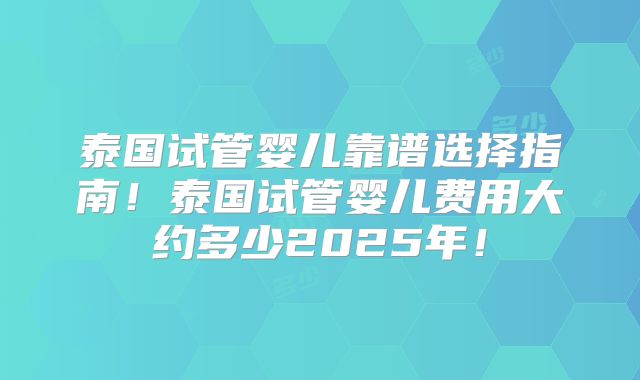 泰国试管婴儿靠谱选择指南！泰国试管婴儿费用大约多少2025年！