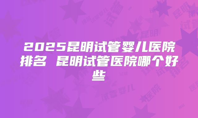 2025昆明试管婴儿医院排名 昆明试管医院哪个好些