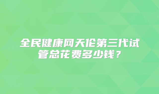 全民健康网天伦第三代试管总花费多少钱？