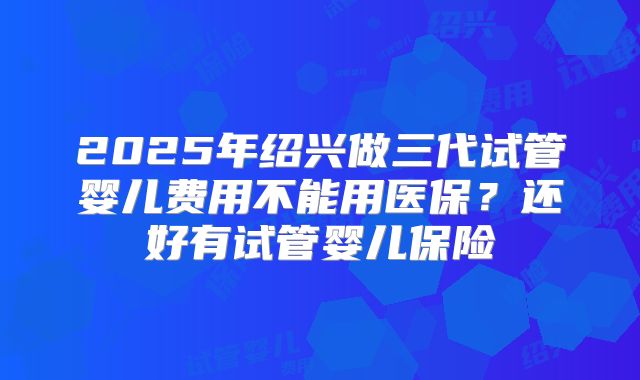 2025年绍兴做三代试管婴儿费用不能用医保？还好有试管婴儿保险