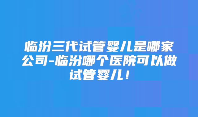 临汾三代试管婴儿是哪家公司-临汾哪个医院可以做试管婴儿！