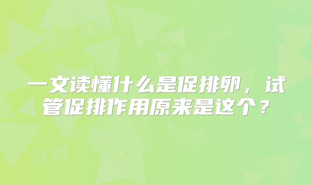 一文读懂什么是促排卵，试管促排作用原来是这个？
