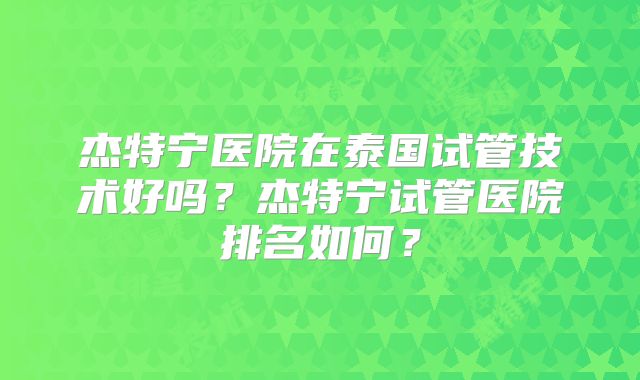 杰特宁医院在泰国试管技术好吗？杰特宁试管医院排名如何？