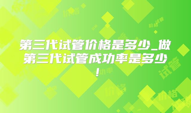 第三代试管价格是多少_做第三代试管成功率是多少！