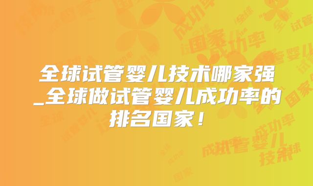 全球试管婴儿技术哪家强_全球做试管婴儿成功率的排名国家！