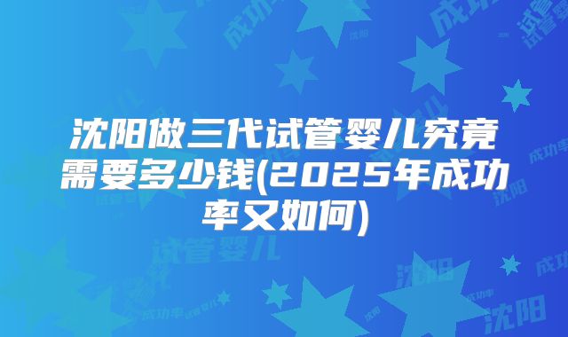 沈阳做三代试管婴儿究竟需要多少钱(2025年成功率又如何)