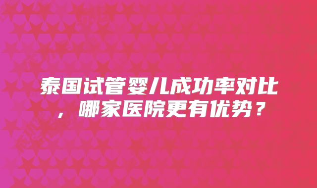 泰国试管婴儿成功率对比，哪家医院更有优势？