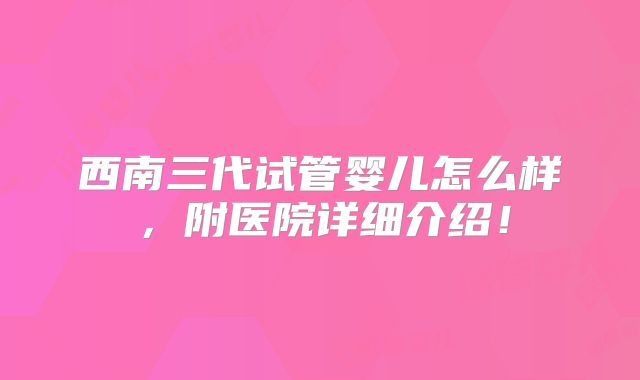西南三代试管婴儿怎么样，附医院详细介绍！